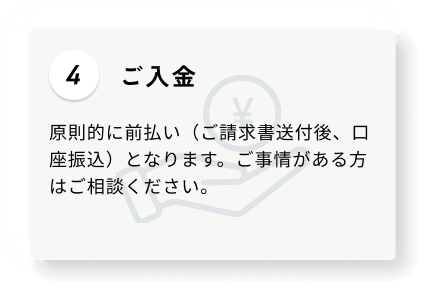 4 ご入金 原則的に前払い（ご請求書送付後、口座振込）となります。ご事情がある方はご相談ください。