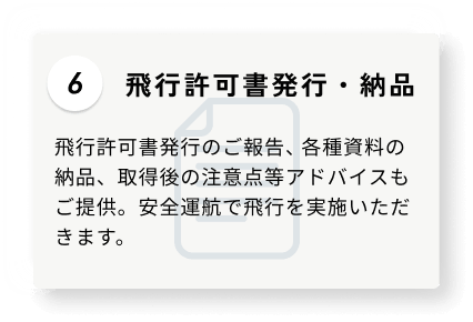 6 飛行許可書発行・納品 飛行許可書発行のご報告、各種資料の納品、取得後の注意点等アドバイスもご提供。安全運航で飛行を実施いただきます。