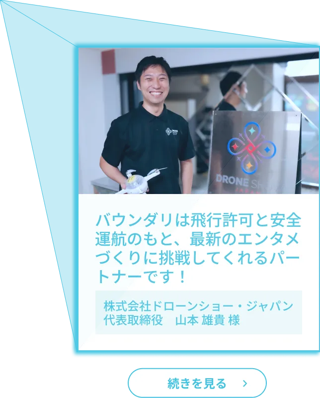 お客様の声１「バウンダリは飛行許可と安全運航のもと、最新のエンタメづくりに挑戦してくれるパートナーです！」（株式会社ドローンショー・ジャパン代表取締役　山本 雄貴 様）