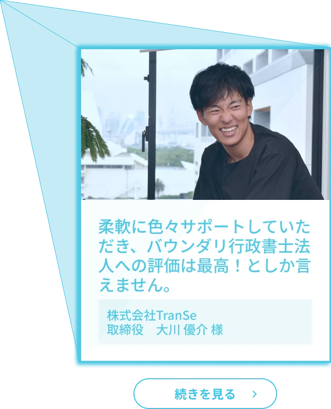 お客様の声３「柔軟に色々サポートしていただき、バウンダリ行政書士法人への評価は最高！としか言えません。」（株式会社TranSe取締役　大川 介 様）
