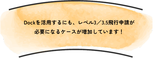 Dockを活用するにも、レベル3／3.5飛行申請が
                        必要になるケースが増加しています！