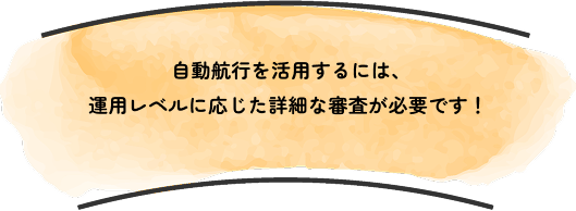 動航行を活用するには、
                            運用レベルに応じた詳細な審査が必要です！